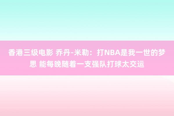 香港三级电影 乔丹-米勒：打NBA是我一世的梦思 能每晚随着一支强队打球太交运
