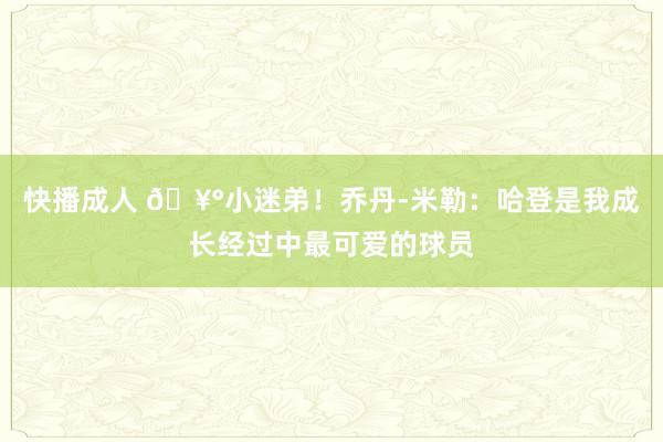 快播成人 🥰小迷弟！乔丹-米勒：哈登是我成长经过中最可爱的球员