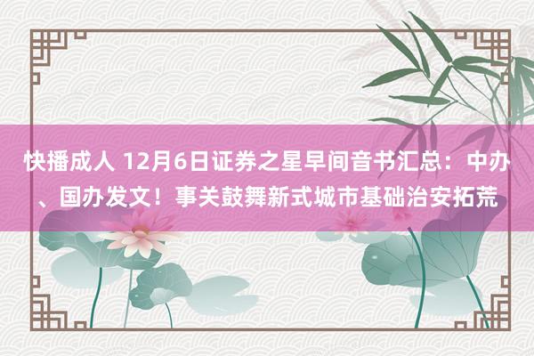 快播成人 12月6日证券之星早间音书汇总：中办、国办发文！事关鼓舞新式城市基础治安拓荒