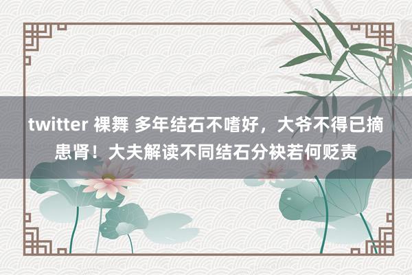 twitter 裸舞 多年结石不嗜好，大爷不得已摘患肾！大夫解读不同结石分袂若何贬责