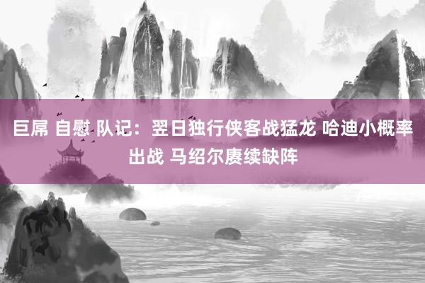 巨屌 自慰 队记：翌日独行侠客战猛龙 哈迪小概率出战 马绍尔赓续缺阵