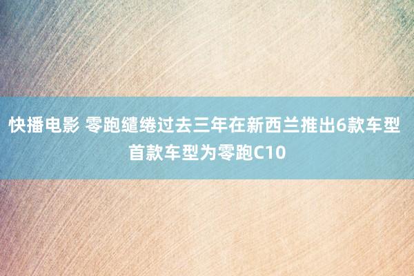 快播电影 零跑缱绻过去三年在新西兰推出6款车型 首款车型为零跑C10