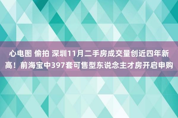 心电图 偷拍 深圳11月二手房成交量创近四年新高！前海宝中397套可售型东说念主才房开启申购
