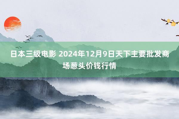 日本三级电影 2024年12月9日天下主要批发商场葱头价钱行情