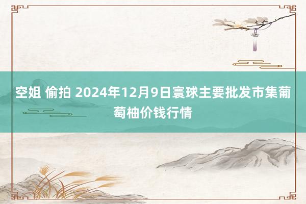空姐 偷拍 2024年12月9日寰球主要批发市集葡萄柚价钱行情