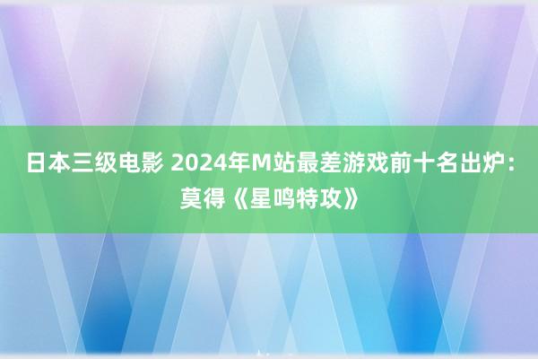 日本三级电影 2024年M站最差游戏前十名出炉：莫得《星鸣特攻》