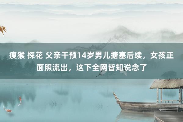 瘦猴 探花 父亲干预14岁男儿搪塞后续，女孩正面照流出，这下全网皆知说念了