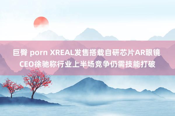 巨臀 porn XREAL发售搭载自研芯片AR眼镜 CEO徐驰称行业上半场竞争仍需技能打破