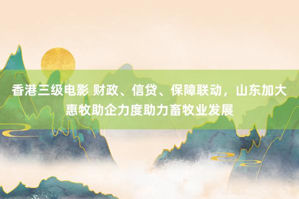 香港三级电影 财政、信贷、保障联动，山东加大惠牧助企力度助力畜牧业发展