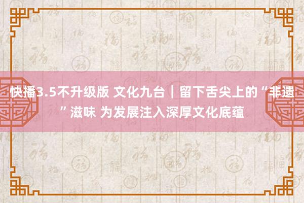 快播3.5不升级版 文化九台｜留下舌尖上的“非遗”滋味 为发展注入深厚文化底蕴