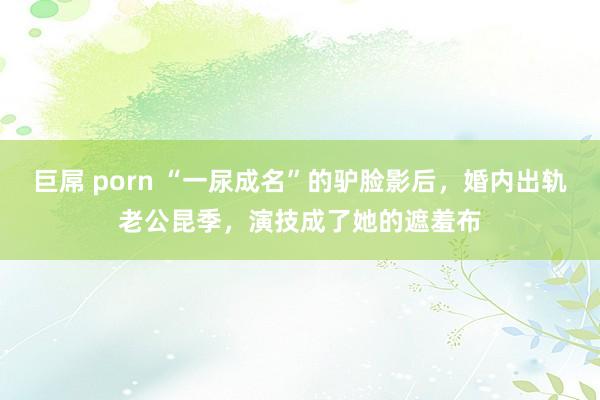 巨屌 porn “一尿成名”的驴脸影后，婚内出轨老公昆季，演技成了她的遮羞布