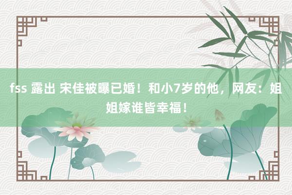 fss 露出 宋佳被曝已婚！和小7岁的他，网友：姐姐嫁谁皆幸福！