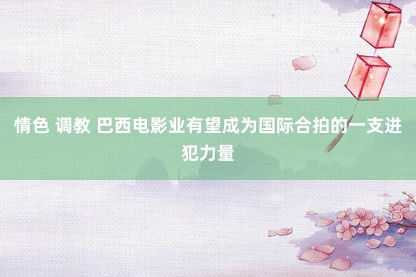 情色 调教 巴西电影业有望成为国际合拍的一支进犯力量