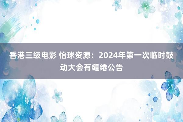 香港三级电影 怡球资源：2024年第一次临时鼓动大会有缱绻公告