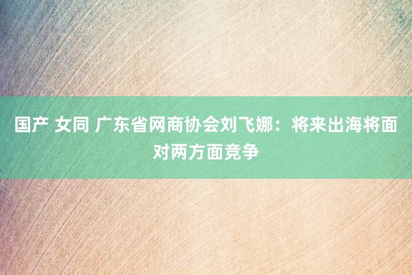 国产 女同 广东省网商协会刘飞娜：将来出海将面对两方面竞争