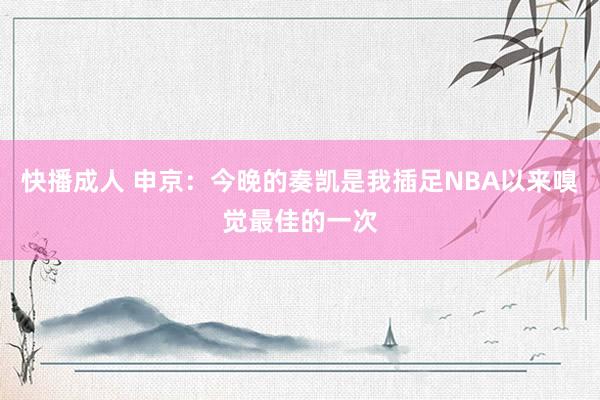 快播成人 申京：今晚的奏凯是我插足NBA以来嗅觉最佳的一次