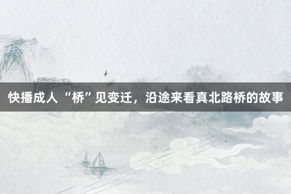 快播成人 “桥”见变迁，沿途来看真北路桥的故事