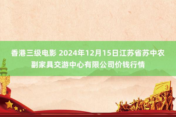 香港三级电影 2024年12月15日江苏省苏中农副家具交游中心有限公司价钱行情