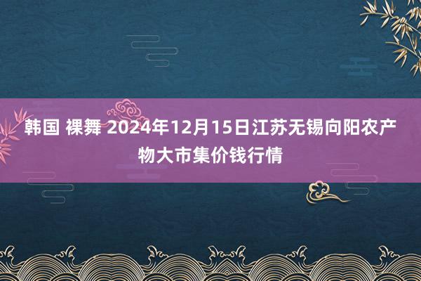 韩国 裸舞 2024年12月15日江苏无锡向阳农产物大市集价钱行情