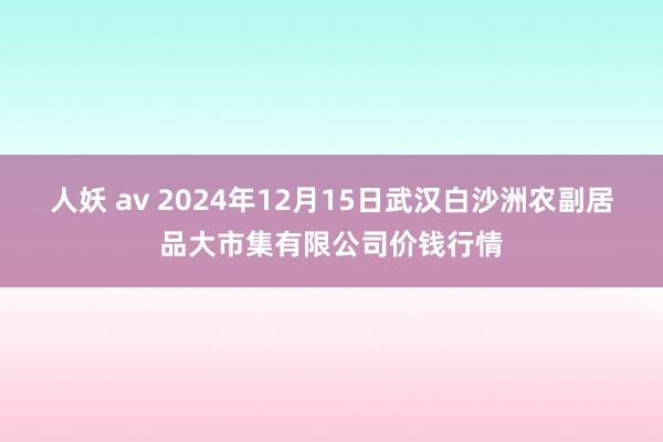 人妖 av 2024年12月15日武汉白沙洲农副居品大市集有限公司价钱行情