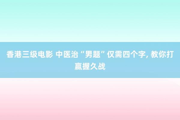 香港三级电影 中医治“男题”仅需四个字， 教你打赢握久战