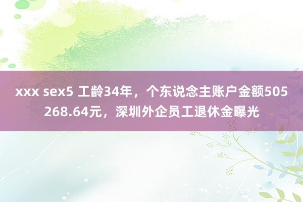 xxx sex5 工龄34年，个东说念主账户金额505268.64元，深圳外企员工退休金曝光