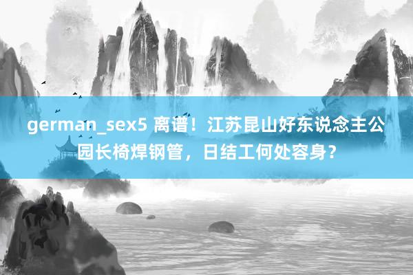 german_sex5 离谱！江苏昆山好东说念主公园长椅焊钢管，日结工何处容身？