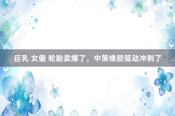 巨乳 女優 轮胎卖爆了，中策橡胶驱动冲刺了