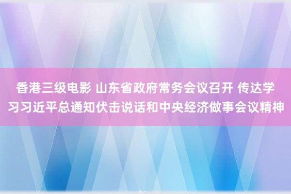 香港三级电影 山东省政府常务会议召开 传达学习习近平总通知伏击说话和中央经济做事会议精神