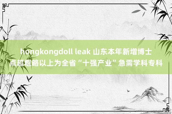 hongkongdoll leak 山东本年新增博士点超粗略以上为全省“十强产业”急需学科专科