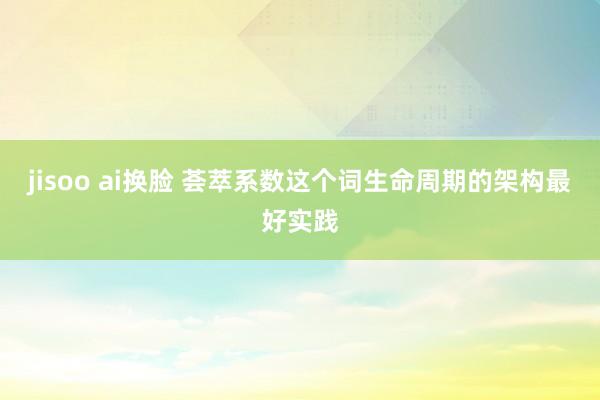 jisoo ai换脸 荟萃系数这个词生命周期的架构最好实践