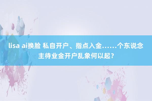 lisa ai换脸 私自开户、指点入金……个东说念主待业金开户乱象何以起？