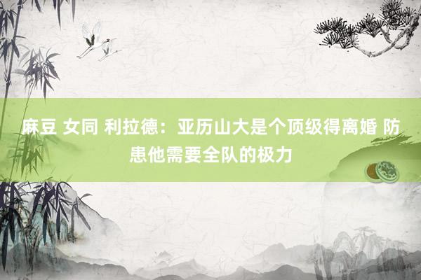 麻豆 女同 利拉德：亚历山大是个顶级得离婚 防患他需要全队的极力