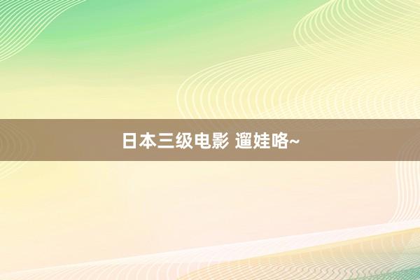 日本三级电影 遛娃咯~