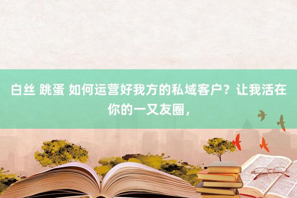 白丝 跳蛋 如何运营好我方的私域客户？让我活在你的一又友圈，