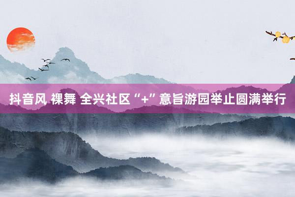 抖音风 裸舞 全兴社区“+”意旨游园举止圆满举行