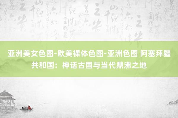 亚洲美女色图-欧美裸体色图-亚洲色图 阿塞拜疆共和国：神话古国与当代鼎沸之地
