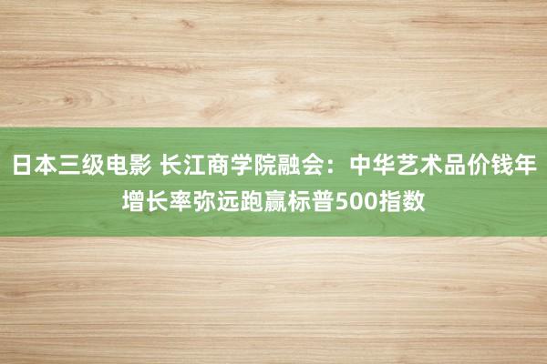 日本三级电影 长江商学院融会：中华艺术品价钱年增长率弥远跑赢标普500指数