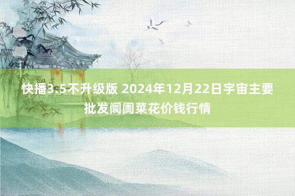 快播3.5不升级版 2024年12月22日宇宙主要批发阛阓菜花价钱行情