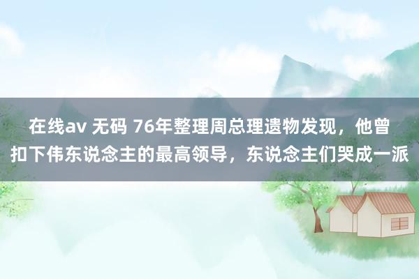 在线av 无码 76年整理周总理遗物发现，他曾扣下伟东说念主的最高领导，东说念主们哭成一派