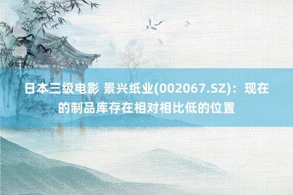 日本三级电影 景兴纸业(002067.SZ)：现在的制品库存在相对相比低的位置