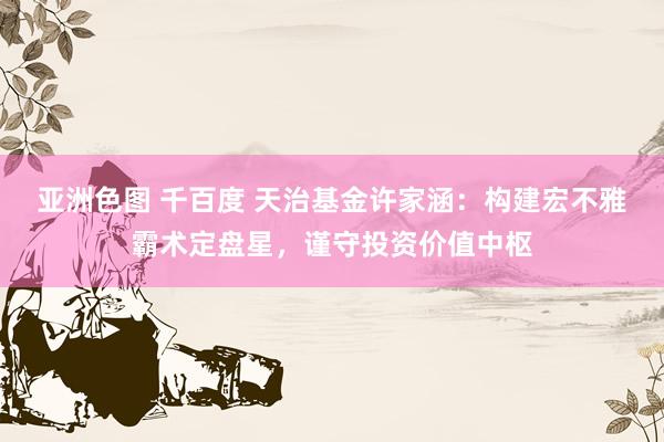 亚洲色图 千百度 天治基金许家涵：构建宏不雅霸术定盘星，谨守投资价值中枢
