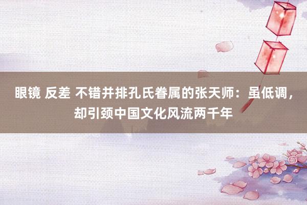 眼镜 反差 不错并排孔氏眷属的张天师：虽低调，却引颈中国文化风流两千年