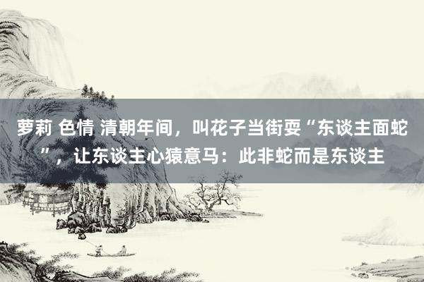 萝莉 色情 清朝年间，叫花子当街耍“东谈主面蛇”，让东谈主心猿意马：此非蛇而是东谈主
