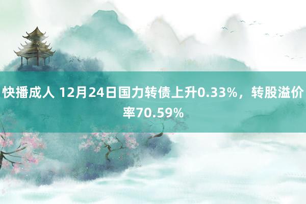 快播成人 12月24日国力转债上升0.33%，转股溢价率70.59%