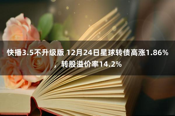 快播3.5不升级版 12月24日星球转债高涨1.86%，转股溢价率14.2%