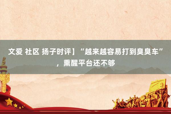 文爱 社区 扬子时评】“越来越容易打到臭臭车”，熏醒平台还不够