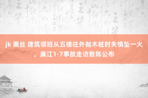 jk 黑丝 建筑领班从五楼往外抛木桩时失慎坠一火，廉江1·7事故走访敷陈公布