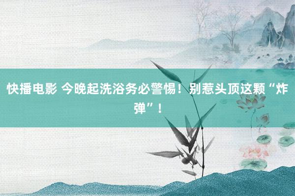 快播电影 今晚起洗浴务必警惕！别惹头顶这颗“炸弹”！