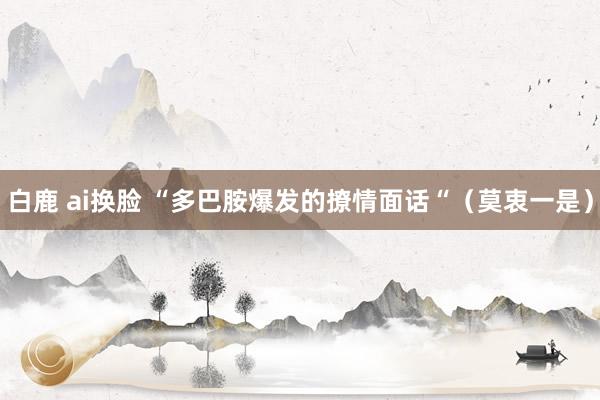 白鹿 ai换脸 “多巴胺爆发的撩情面话“（莫衷一是）